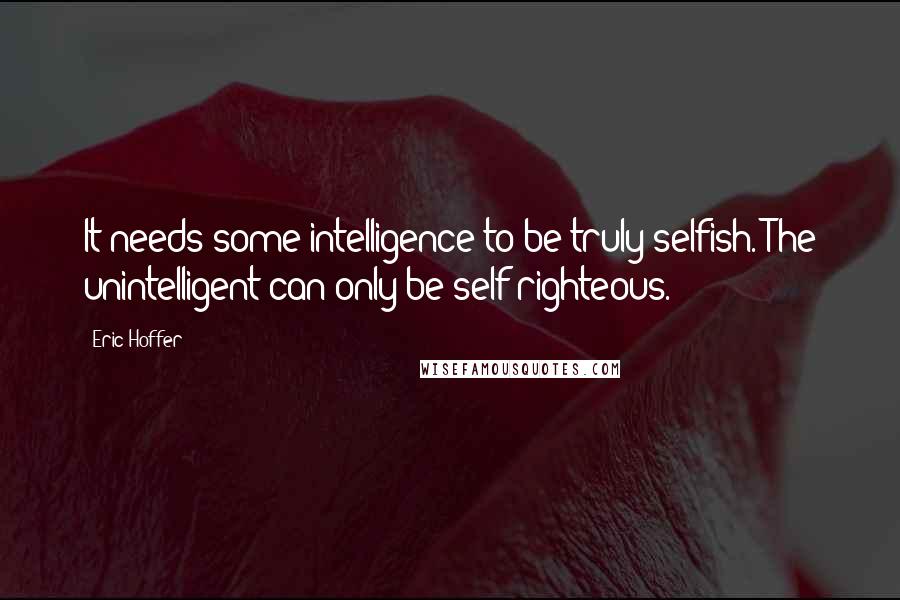 Eric Hoffer Quotes: It needs some intelligence to be truly selfish. The unintelligent can only be self-righteous.