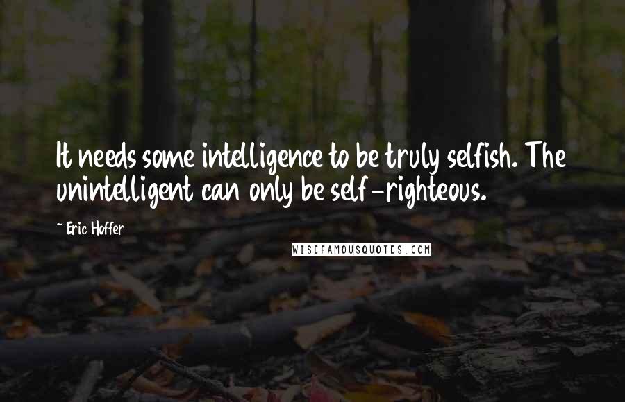 Eric Hoffer Quotes: It needs some intelligence to be truly selfish. The unintelligent can only be self-righteous.