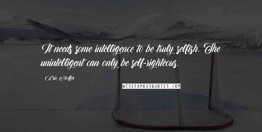 Eric Hoffer Quotes: It needs some intelligence to be truly selfish. The unintelligent can only be self-righteous.