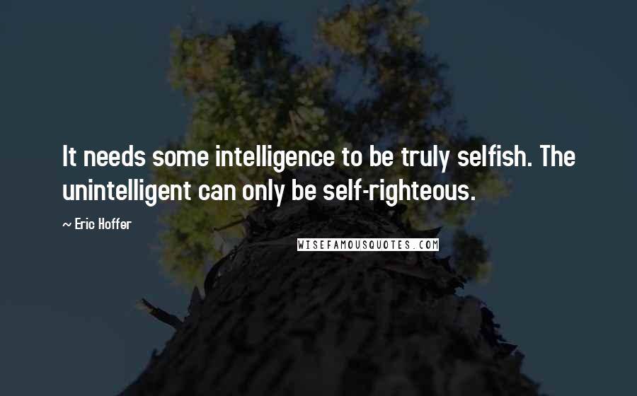 Eric Hoffer Quotes: It needs some intelligence to be truly selfish. The unintelligent can only be self-righteous.