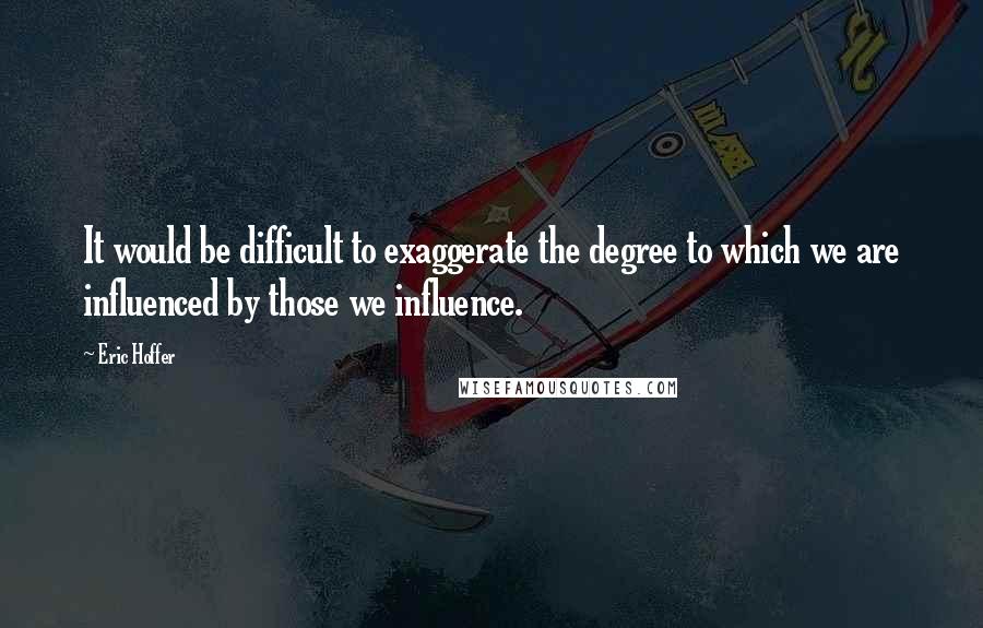 Eric Hoffer Quotes: It would be difficult to exaggerate the degree to which we are influenced by those we influence.