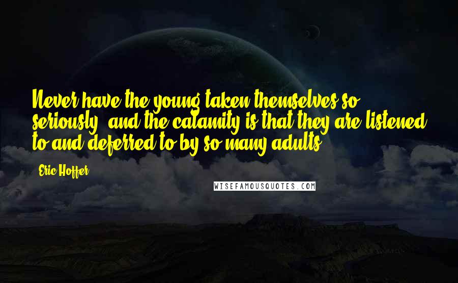 Eric Hoffer Quotes: Never have the young taken themselves so seriously, and the calamity is that they are listened to and deferred to by so many adults.