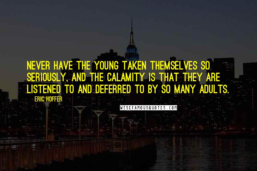 Eric Hoffer Quotes: Never have the young taken themselves so seriously, and the calamity is that they are listened to and deferred to by so many adults.