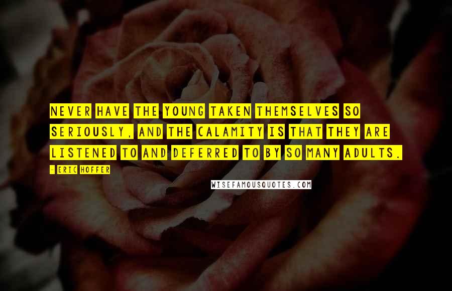 Eric Hoffer Quotes: Never have the young taken themselves so seriously, and the calamity is that they are listened to and deferred to by so many adults.
