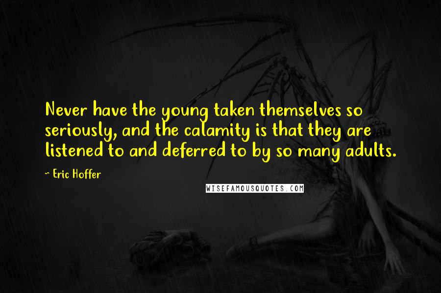 Eric Hoffer Quotes: Never have the young taken themselves so seriously, and the calamity is that they are listened to and deferred to by so many adults.