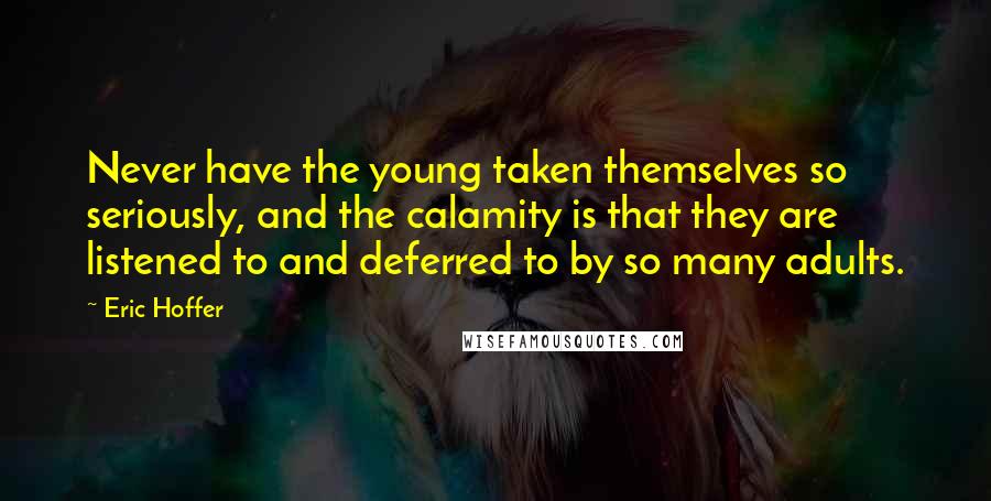 Eric Hoffer Quotes: Never have the young taken themselves so seriously, and the calamity is that they are listened to and deferred to by so many adults.