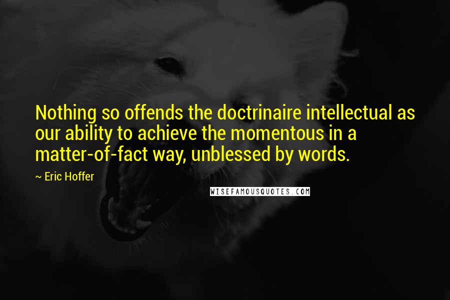 Eric Hoffer Quotes: Nothing so offends the doctrinaire intellectual as our ability to achieve the momentous in a matter-of-fact way, unblessed by words.