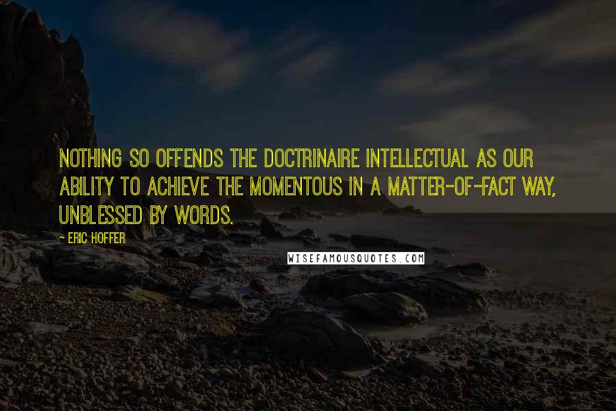 Eric Hoffer Quotes: Nothing so offends the doctrinaire intellectual as our ability to achieve the momentous in a matter-of-fact way, unblessed by words.