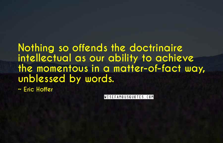 Eric Hoffer Quotes: Nothing so offends the doctrinaire intellectual as our ability to achieve the momentous in a matter-of-fact way, unblessed by words.