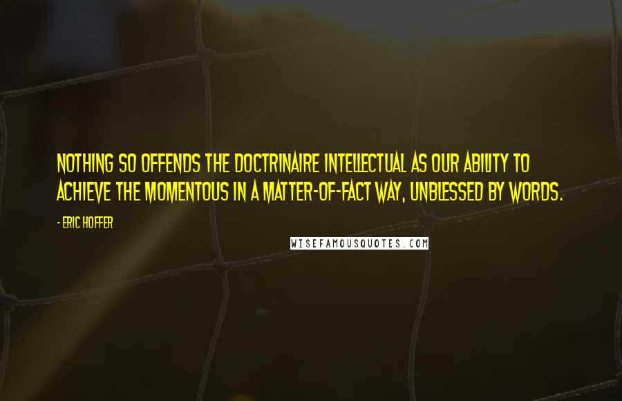 Eric Hoffer Quotes: Nothing so offends the doctrinaire intellectual as our ability to achieve the momentous in a matter-of-fact way, unblessed by words.