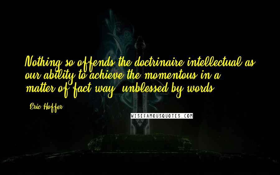 Eric Hoffer Quotes: Nothing so offends the doctrinaire intellectual as our ability to achieve the momentous in a matter-of-fact way, unblessed by words.