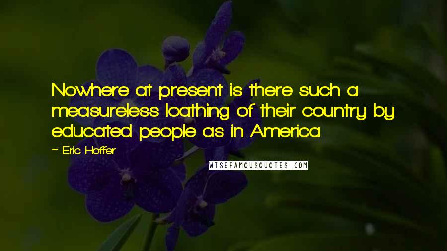 Eric Hoffer Quotes: Nowhere at present is there such a measureless loathing of their country by educated people as in America