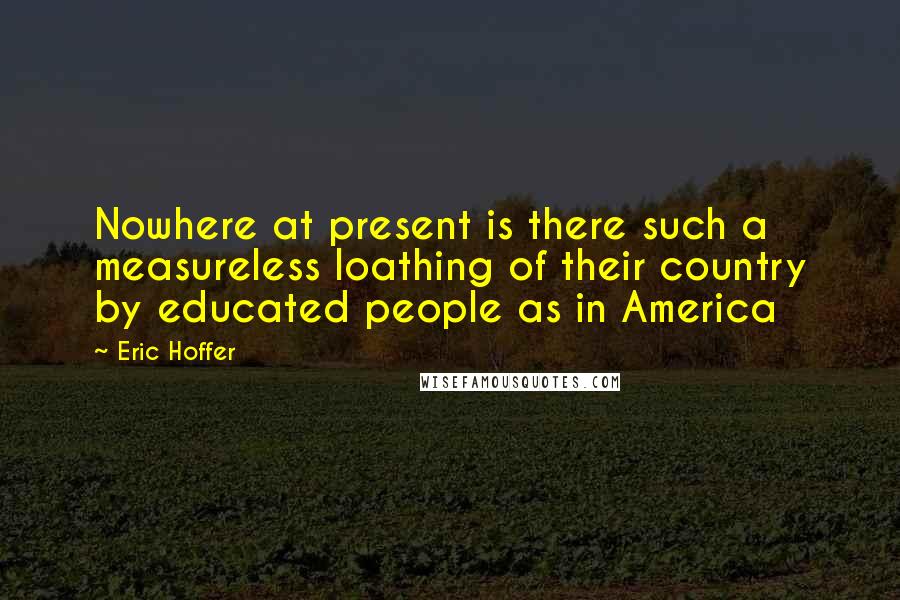 Eric Hoffer Quotes: Nowhere at present is there such a measureless loathing of their country by educated people as in America