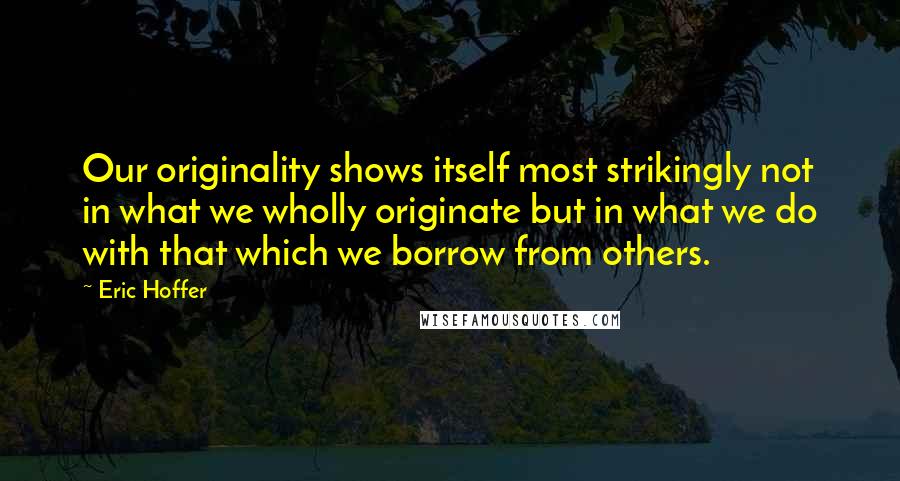 Eric Hoffer Quotes: Our originality shows itself most strikingly not in what we wholly originate but in what we do with that which we borrow from others.