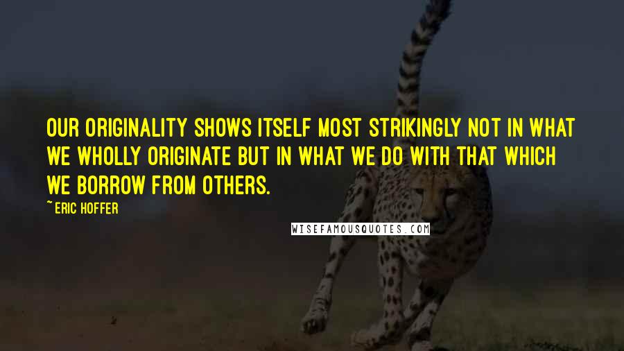 Eric Hoffer Quotes: Our originality shows itself most strikingly not in what we wholly originate but in what we do with that which we borrow from others.
