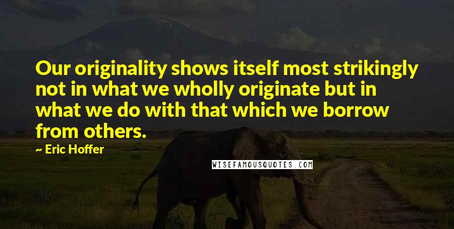 Eric Hoffer Quotes: Our originality shows itself most strikingly not in what we wholly originate but in what we do with that which we borrow from others.