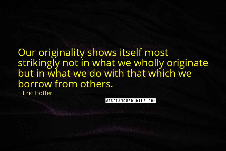 Eric Hoffer Quotes: Our originality shows itself most strikingly not in what we wholly originate but in what we do with that which we borrow from others.