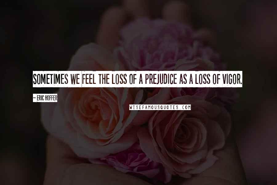 Eric Hoffer Quotes: Sometimes we feel the loss of a prejudice as a loss of vigor.