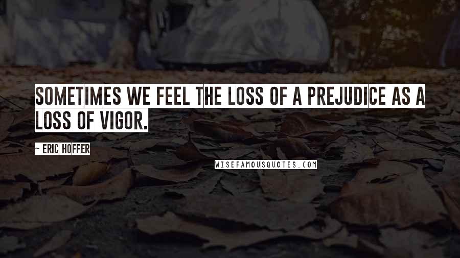 Eric Hoffer Quotes: Sometimes we feel the loss of a prejudice as a loss of vigor.