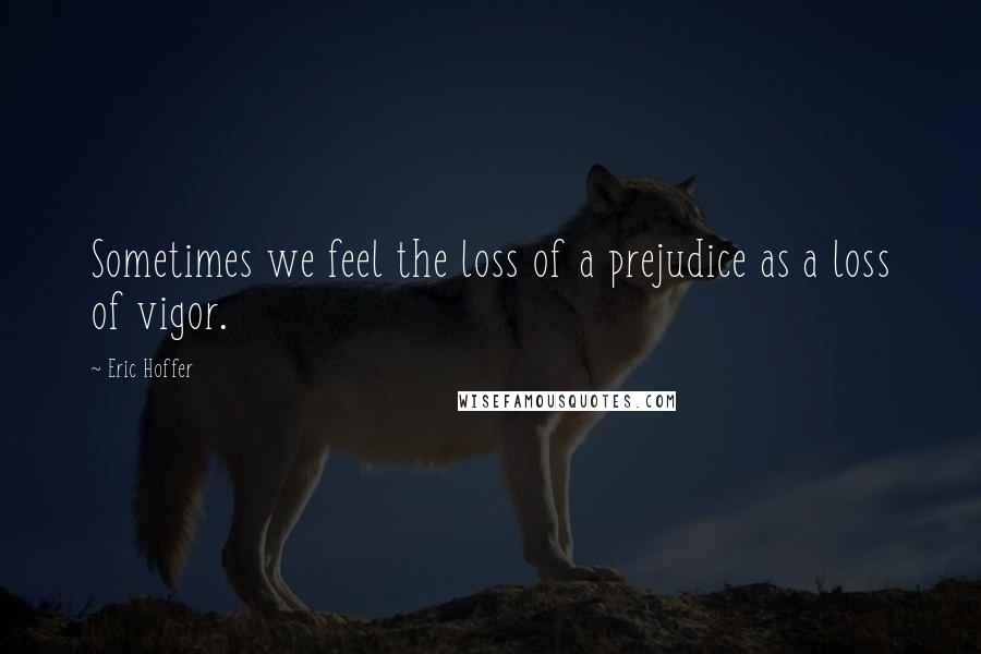 Eric Hoffer Quotes: Sometimes we feel the loss of a prejudice as a loss of vigor.