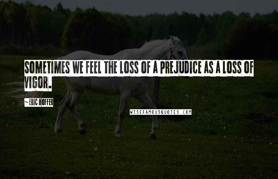 Eric Hoffer Quotes: Sometimes we feel the loss of a prejudice as a loss of vigor.