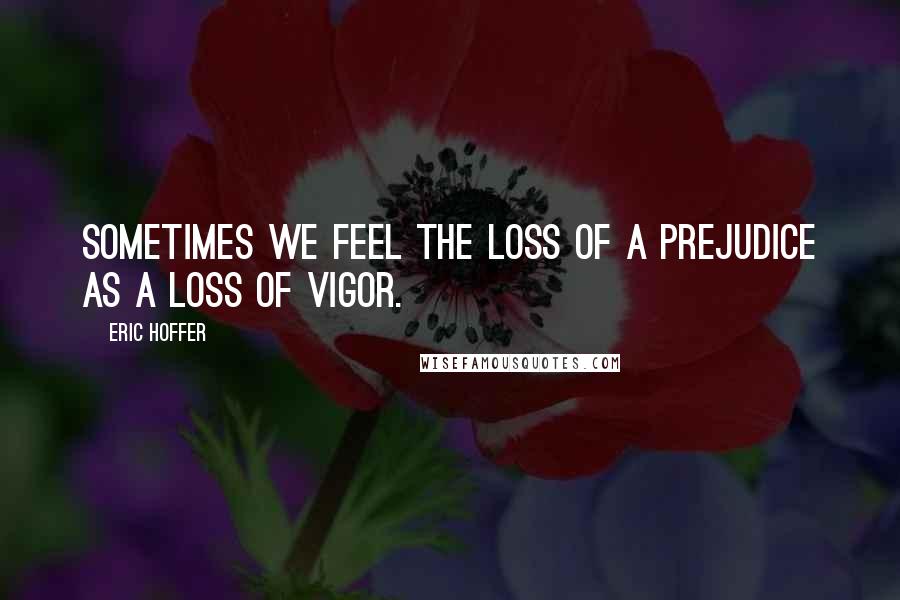 Eric Hoffer Quotes: Sometimes we feel the loss of a prejudice as a loss of vigor.