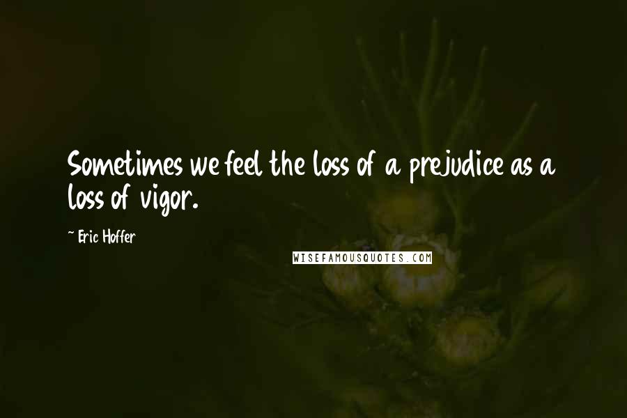 Eric Hoffer Quotes: Sometimes we feel the loss of a prejudice as a loss of vigor.