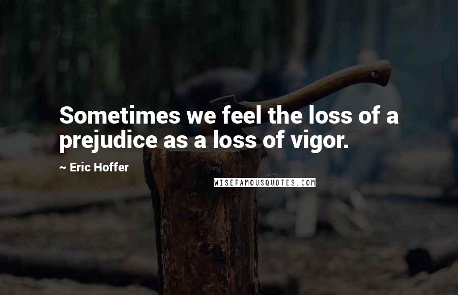 Eric Hoffer Quotes: Sometimes we feel the loss of a prejudice as a loss of vigor.