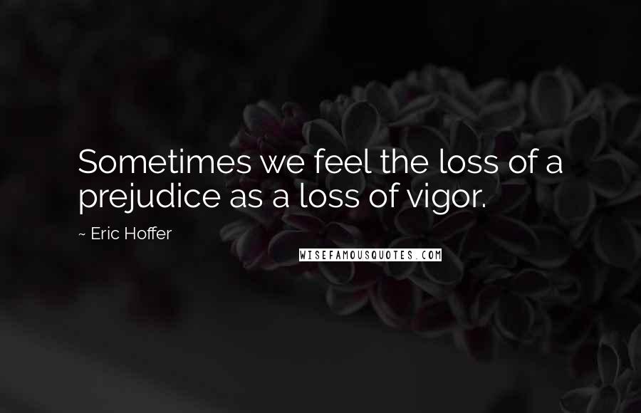 Eric Hoffer Quotes: Sometimes we feel the loss of a prejudice as a loss of vigor.