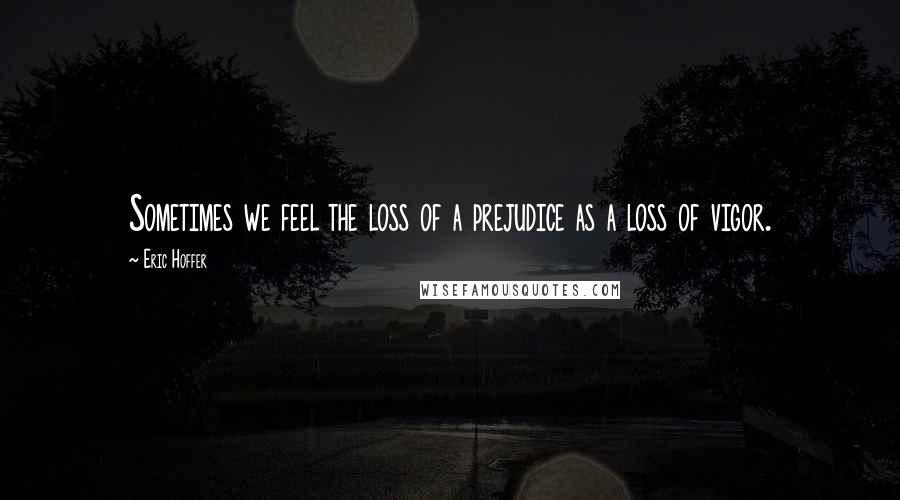 Eric Hoffer Quotes: Sometimes we feel the loss of a prejudice as a loss of vigor.