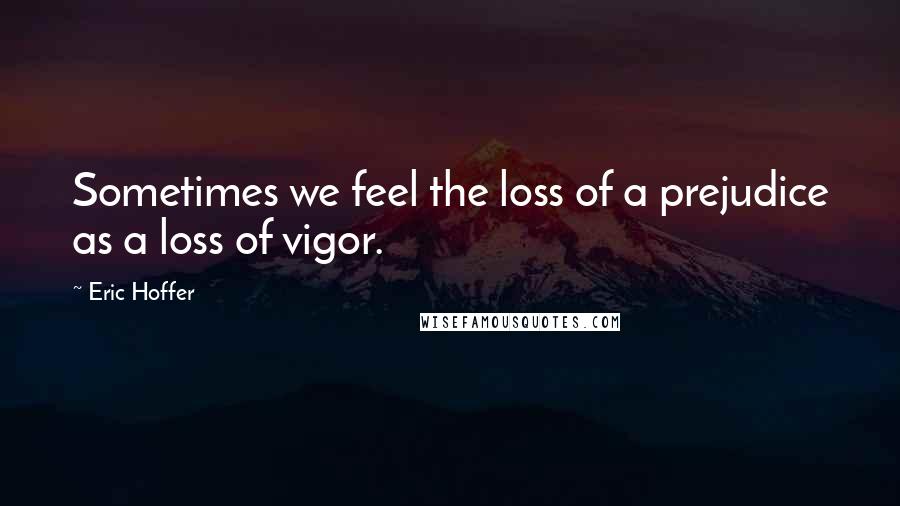 Eric Hoffer Quotes: Sometimes we feel the loss of a prejudice as a loss of vigor.