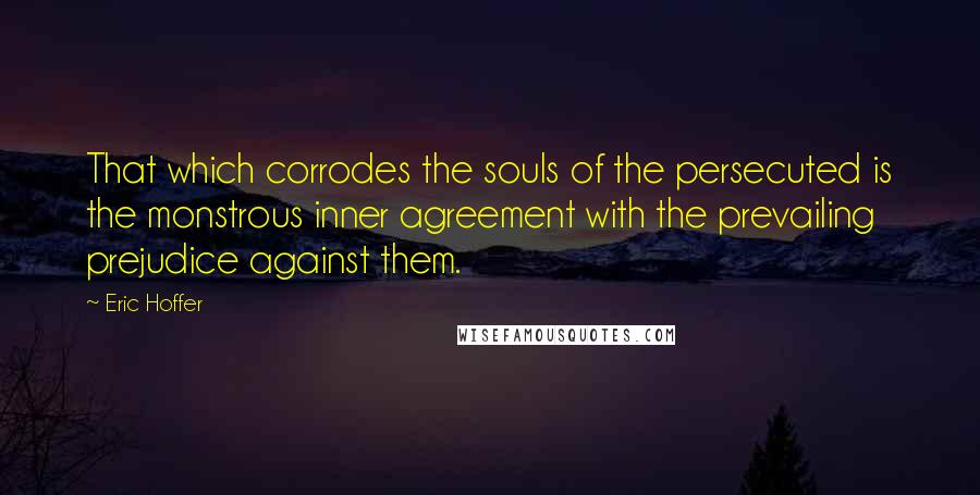 Eric Hoffer Quotes: That which corrodes the souls of the persecuted is the monstrous inner agreement with the prevailing prejudice against them.