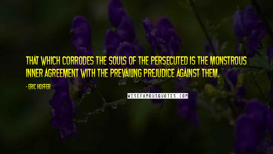 Eric Hoffer Quotes: That which corrodes the souls of the persecuted is the monstrous inner agreement with the prevailing prejudice against them.