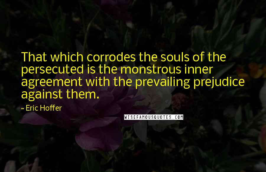 Eric Hoffer Quotes: That which corrodes the souls of the persecuted is the monstrous inner agreement with the prevailing prejudice against them.