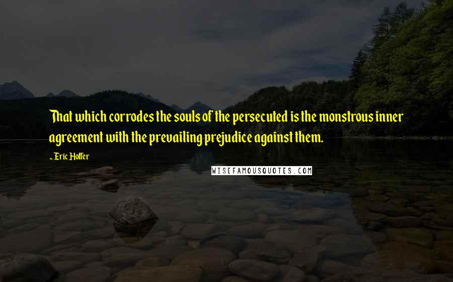 Eric Hoffer Quotes: That which corrodes the souls of the persecuted is the monstrous inner agreement with the prevailing prejudice against them.