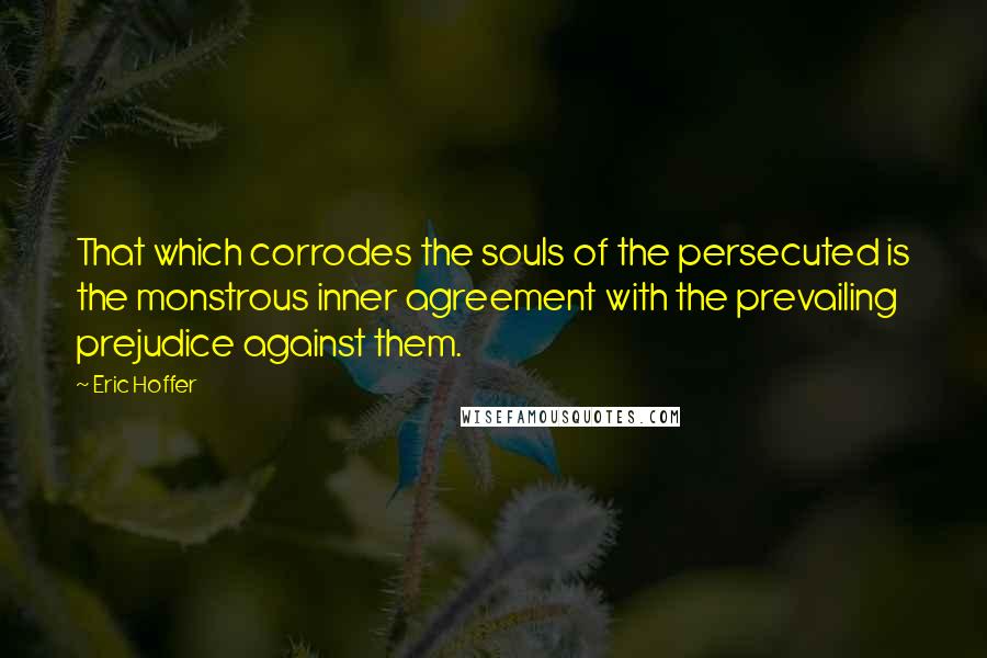 Eric Hoffer Quotes: That which corrodes the souls of the persecuted is the monstrous inner agreement with the prevailing prejudice against them.