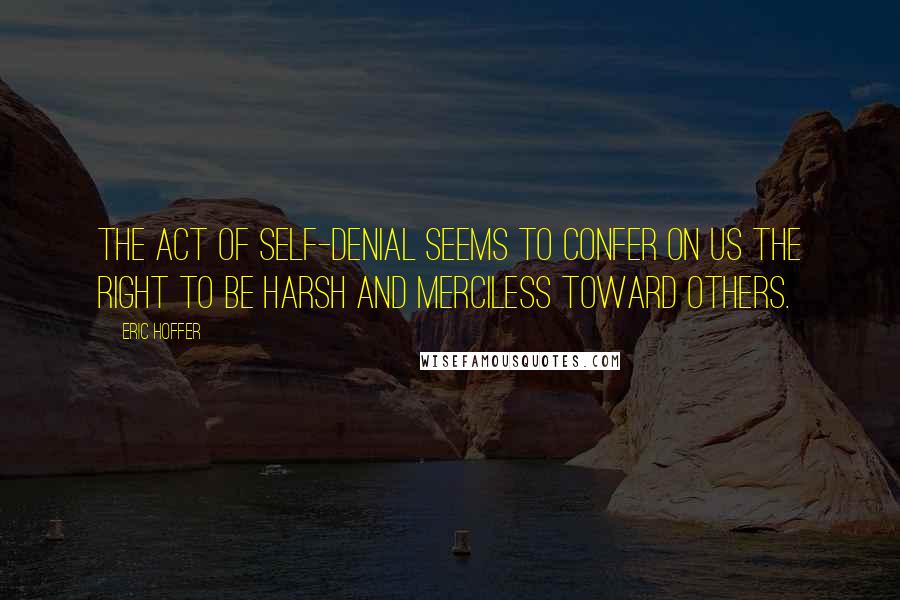 Eric Hoffer Quotes: The act of self-denial seems to confer on us the right to be harsh and merciless toward others.