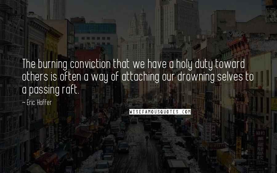 Eric Hoffer Quotes: The burning conviction that we have a holy duty toward others is often a way of attaching our drowning selves to a passing raft.