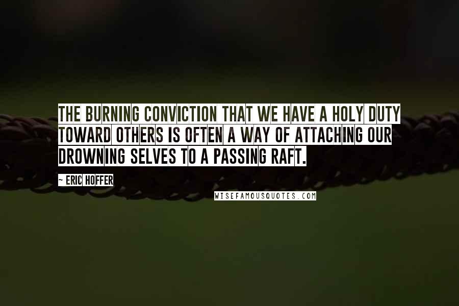 Eric Hoffer Quotes: The burning conviction that we have a holy duty toward others is often a way of attaching our drowning selves to a passing raft.