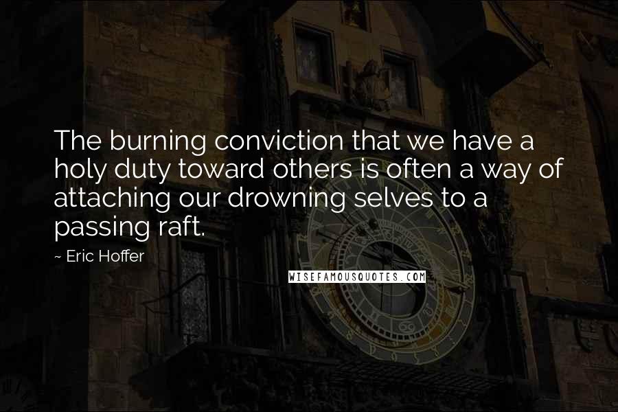 Eric Hoffer Quotes: The burning conviction that we have a holy duty toward others is often a way of attaching our drowning selves to a passing raft.