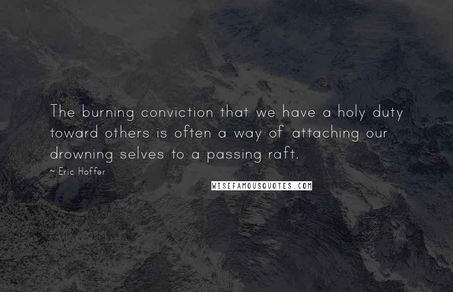 Eric Hoffer Quotes: The burning conviction that we have a holy duty toward others is often a way of attaching our drowning selves to a passing raft.