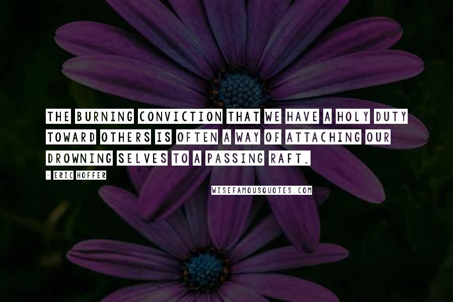 Eric Hoffer Quotes: The burning conviction that we have a holy duty toward others is often a way of attaching our drowning selves to a passing raft.