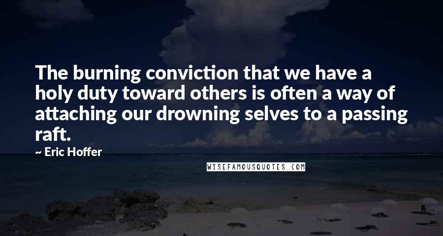 Eric Hoffer Quotes: The burning conviction that we have a holy duty toward others is often a way of attaching our drowning selves to a passing raft.