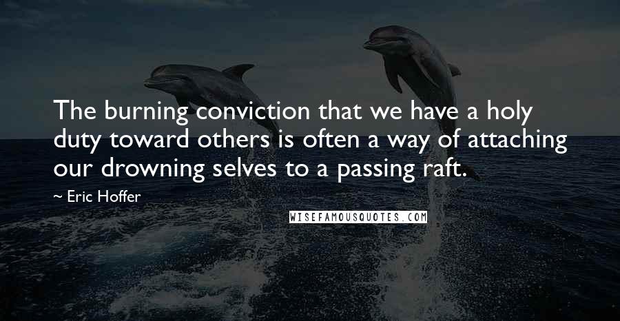 Eric Hoffer Quotes: The burning conviction that we have a holy duty toward others is often a way of attaching our drowning selves to a passing raft.