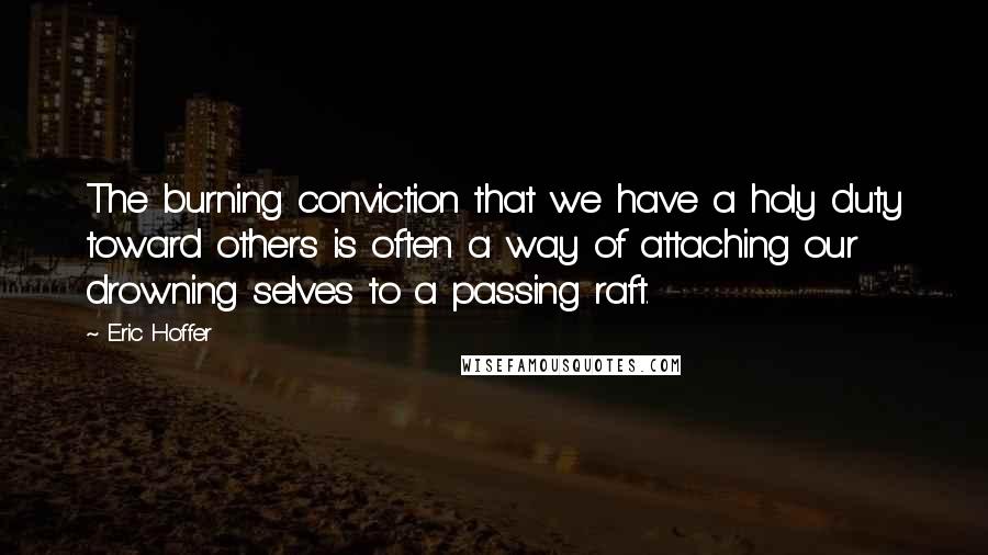 Eric Hoffer Quotes: The burning conviction that we have a holy duty toward others is often a way of attaching our drowning selves to a passing raft.