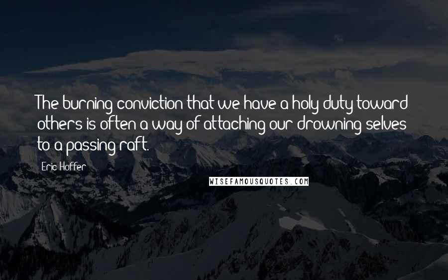 Eric Hoffer Quotes: The burning conviction that we have a holy duty toward others is often a way of attaching our drowning selves to a passing raft.