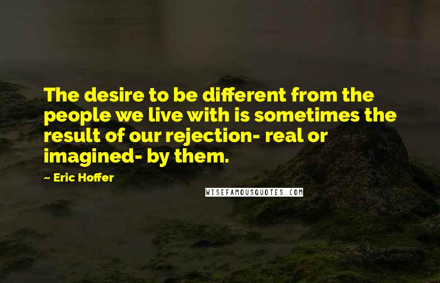 Eric Hoffer Quotes: The desire to be different from the people we live with is sometimes the result of our rejection- real or imagined- by them.