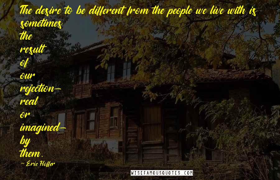 Eric Hoffer Quotes: The desire to be different from the people we live with is sometimes the result of our rejection- real or imagined- by them.