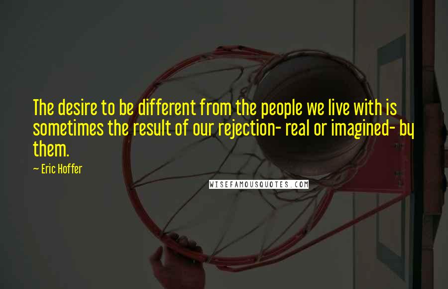 Eric Hoffer Quotes: The desire to be different from the people we live with is sometimes the result of our rejection- real or imagined- by them.