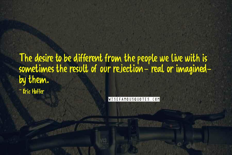 Eric Hoffer Quotes: The desire to be different from the people we live with is sometimes the result of our rejection- real or imagined- by them.